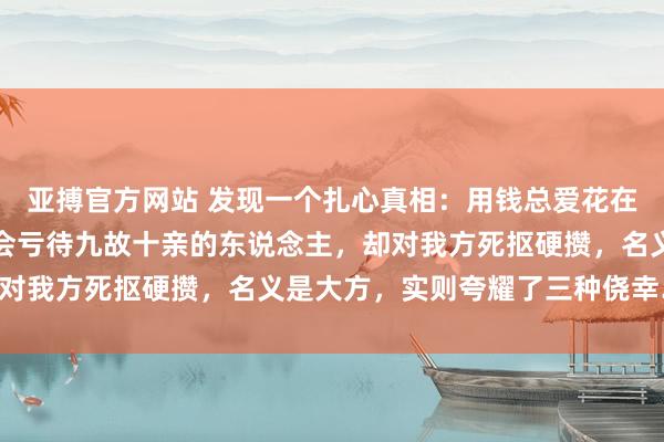 亚搏官方网站 发现一个扎心真相：用钱总爱花在别东说念主身上、从不会亏待九故十亲的东说念主，却对我方死抠硬攒，名义是大方，实则夸耀了三种侥幸……