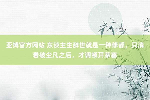 亚搏官方网站 东谈主生辞世就是一种修都，只消看破尘凡之后，才调顿开茅塞