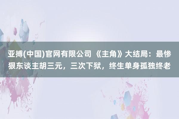 亚搏(中国)官网有限公司 《主角》大结局：最惨狠东谈主胡三元，三次下狱，终生单身孤独终老