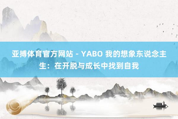 亚搏体育官方网站 - YABO 我的想象东说念主生：在开脱与成长中找到自我