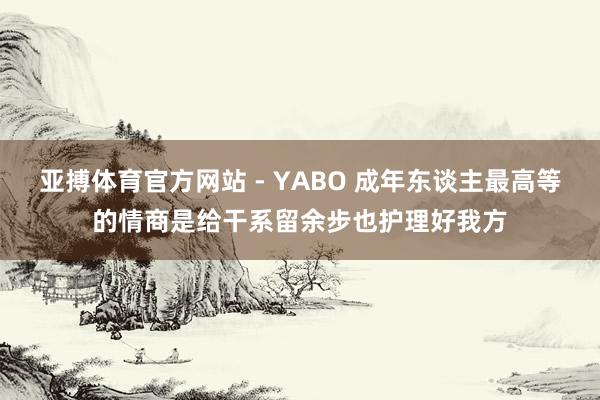 亚搏体育官方网站 - YABO 成年东谈主最高等的情商是给干系留余步也护理好我方