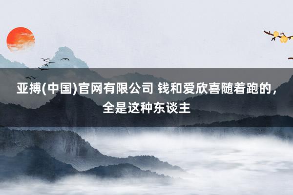 亚搏(中国)官网有限公司 钱和爱欣喜随着跑的,全是这种东谈主