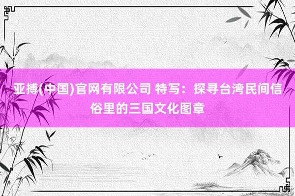 亚搏(中国)官网有限公司 特写：探寻台湾民间信俗里的三国文化图章