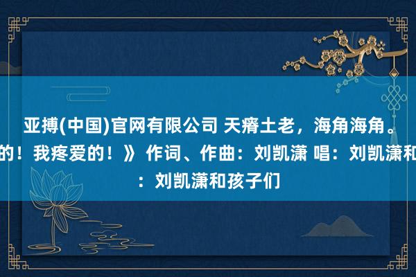 亚搏(中国)官网有限公司 天瘠土老，海角海角。《亲爱的！我疼爱的！》 作词、作曲：刘凯潇 唱：刘凯潇和孩子们