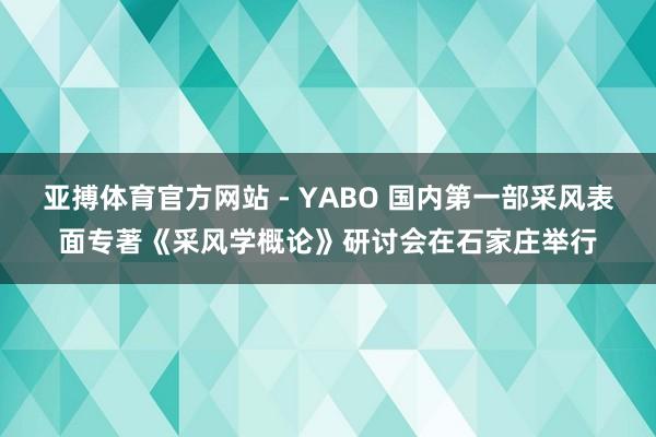 亚搏体育官方网站 - YABO 国内第一部采风表面专著《采风学概论》研讨会在石家庄举行