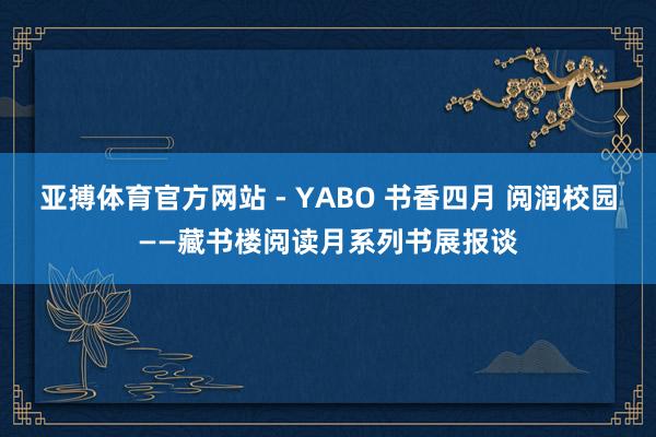 亚搏体育官方网站 - YABO 书香四月 阅润校园——藏书楼阅读月系列书展报谈