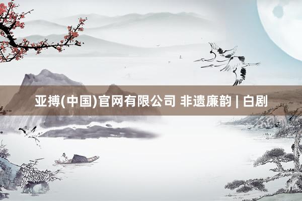 亚搏(中国)官网有限公司 非遗廉韵 | 白剧