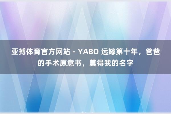 亚搏体育官方网站 - YABO 远嫁第十年，爸爸的手术原意书，莫得我的名字