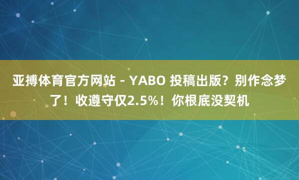 亚搏体育官方网站 - YABO 投稿出版？别作念梦了！收遵守仅2.5%！你根底没契机