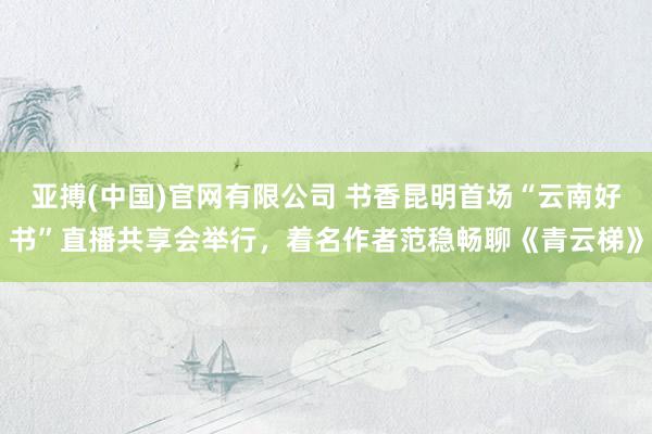 亚搏(中国)官网有限公司 书香昆明首场“云南好书”直播共享会举行，着名作者范稳畅聊《青云梯》