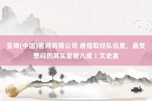 亚搏(中国)官网有限公司 唐僧取经队伍里，最受憋闷的其实是猪八戒｜文史宴