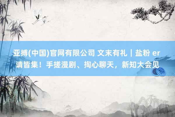 亚搏(中国)官网有限公司 文末有礼｜盐粉 er 请皆集！手搓漫剧、掏心聊天，新知大会见