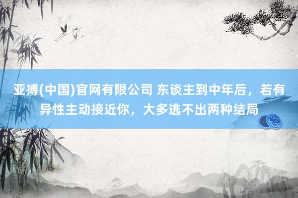 亚搏(中国)官网有限公司 东谈主到中年后，若有异性主动接近你，大多逃不出两种结局