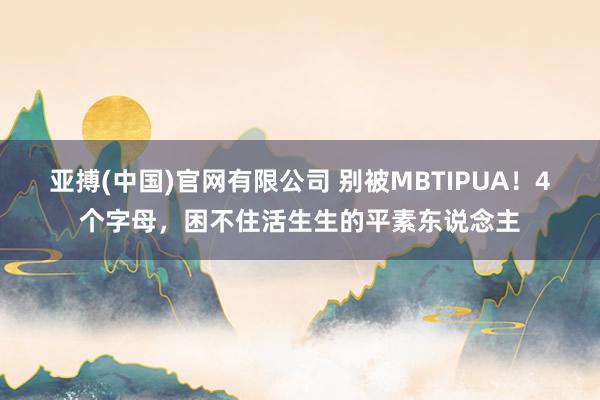 亚搏(中国)官网有限公司 别被MBTIPUA!4个字母,困不住活生生的平素东说念主