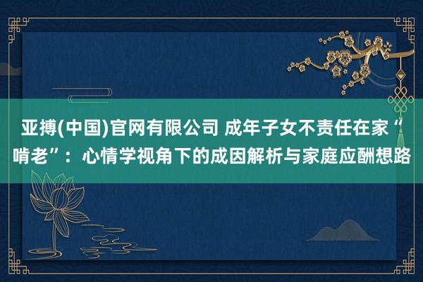 亚搏(中国)官网有限公司 成年子女不责任在家“啃老”：心情学视角下的成因解析与家庭应酬想路