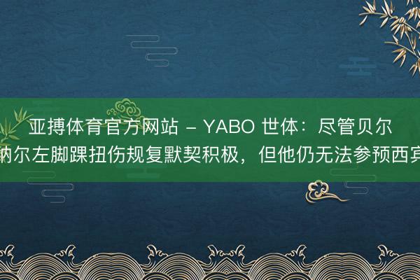 亚搏体育官方网站 - YABO 世体：尽管贝尔纳尔左脚踝扭伤规复默契积极，但他仍无法参预西宾