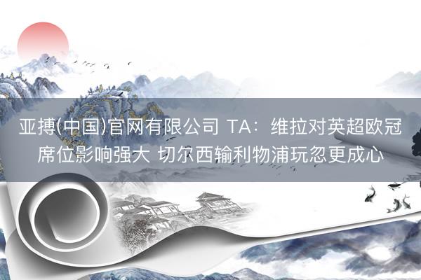 亚搏(中国)官网有限公司 TA：维拉对英超欧冠席位影响强大 切尔西输利物浦玩忽更成心