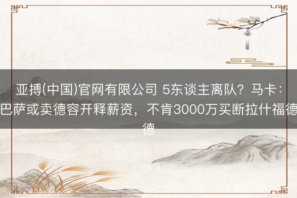 亚搏(中国)官网有限公司 5东谈主离队？马卡：巴萨或卖德容开释薪资，不肯3000万买断拉什福德