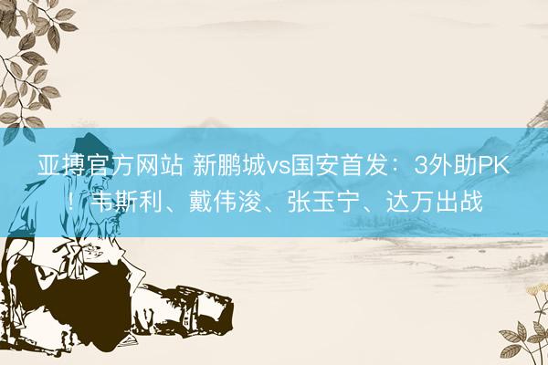 亚搏官方网站 新鹏城vs国安首发：3外助PK！韦斯利、戴伟浚、张玉宁、达万出战
