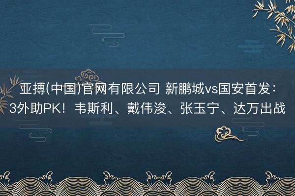 亚搏(中国)官网有限公司 新鹏城vs国安首发：3外助PK！韦斯利、戴伟浚、张玉宁、达万出战