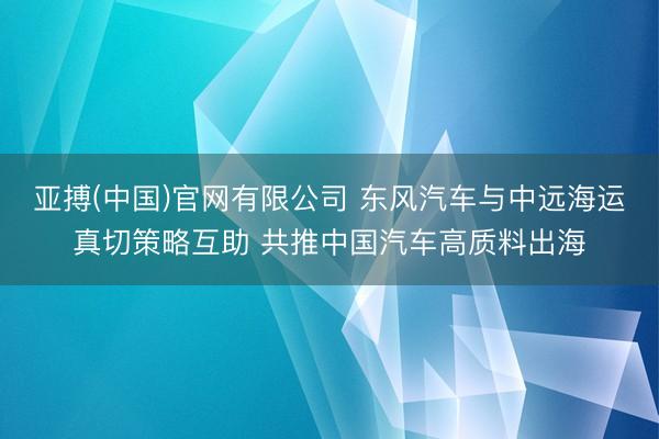 亚搏(中国)官网有限公司 东风汽车与中远海运真切策略互助 共推中国汽车高质料出海