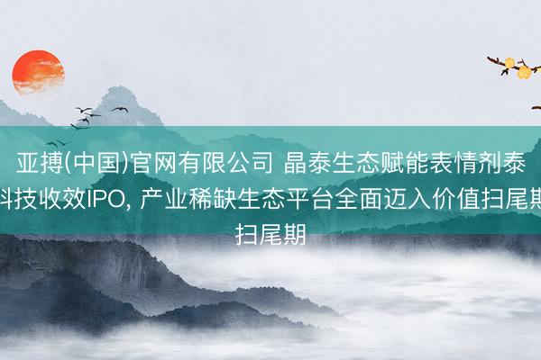 亚搏(中国)官网有限公司 晶泰生态赋能表情剂泰科技收效IPO， 产业稀缺生态平台全面迈入价值扫尾期