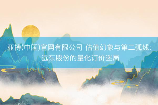 亚搏(中国)官网有限公司 估值幻象与第二弧线: 远东股份的量化订价迷局
