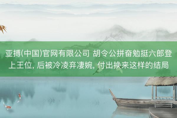 亚搏(中国)官网有限公司 胡令公拼奋勉挺六郎登上王位， 后被冷凌弃凄婉， 付出换来这样的结局