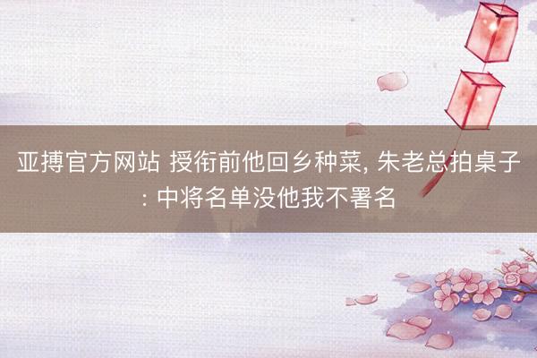 亚搏官方网站 授衔前他回乡种菜， 朱老总拍桌子: 中将名单没他我不署名