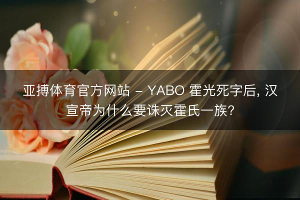 亚搏体育官方网站 - YABO 霍光死字后， 汉宣帝为什么要诛灭霍氏一族?