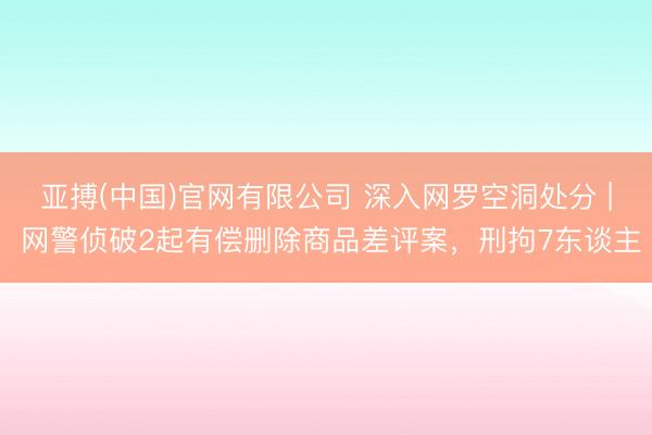 亚搏(中国)官网有限公司 深入网罗空洞处分 | 网警侦破2起有偿删除商品差评案，刑拘7东谈主