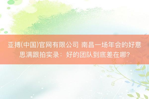 亚搏(中国)官网有限公司 南昌一场年会的好意思满跟拍实录：好的团队到底差在哪？