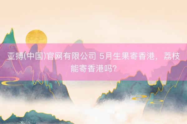 亚搏(中国)官网有限公司 5月生果寄香港，荔枝能寄香港吗？