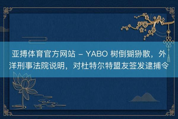 亚搏体育官方网站 - YABO 树倒猢狲散，外洋刑事法院说明，对杜特尔特盟友签发逮捕令