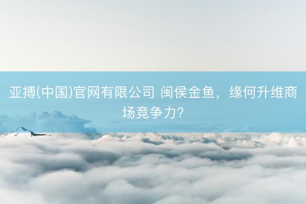 亚搏(中国)官网有限公司 闽侯金鱼，缘何升维商场竞争力？
