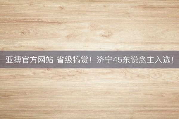 亚搏官方网站 省级犒赏！济宁45东说念主入选！