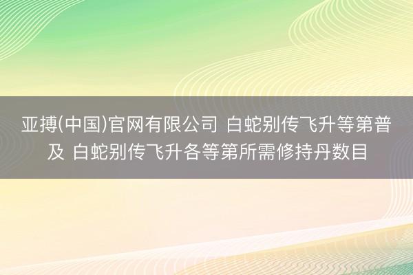 亚搏(中国)官网有限公司 白蛇别传飞升等第普及 白蛇别传飞升各等第所需修持丹数目