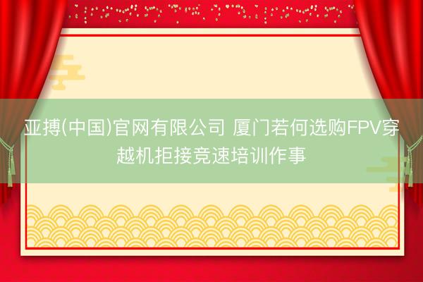 亚搏(中国)官网有限公司 厦门若何选购FPV穿越机拒接竞速培训作事