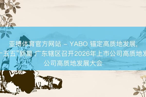 亚搏体育官方网站 - YABO 锚定高质地发展， 共谋“十五五”新篇 广东辖区召开2026年上市公司高质地发展大会