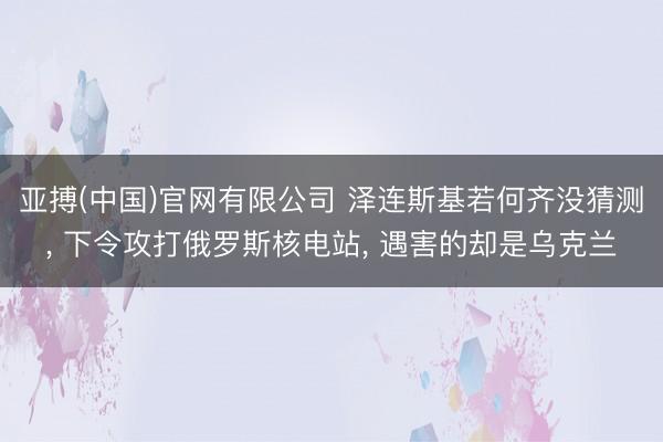 亚搏(中国)官网有限公司 泽连斯基若何齐没猜测， 下令攻打俄罗斯核电站， 遇害的却是乌克兰