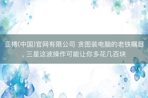 亚搏(中国)官网有限公司 贪图装电脑的老铁瞩目， 三星这波操作可能让你多花几百块