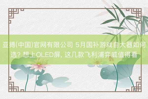 亚搏(中国)官网有限公司 5月国补游戏自大器如何选? 想上OLED屏， 这几款飞利浦弈威值得看