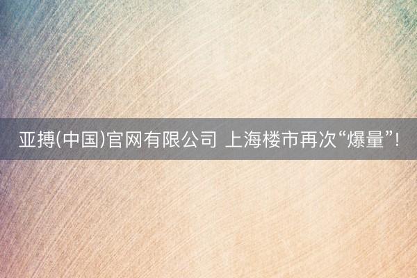 亚搏(中国)官网有限公司 上海楼市再次“爆量”!