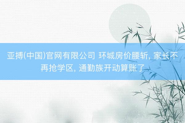 亚搏(中国)官网有限公司 环城房价腰斩， 家长不再抢学区， 通勤族开动算账了