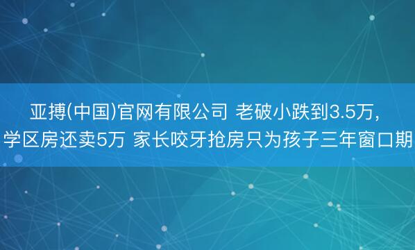 亚搏(中国)官网有限公司 老破小跌到3.5万， 学区房还卖5万 家长咬牙抢房只为孩子三年窗口期
