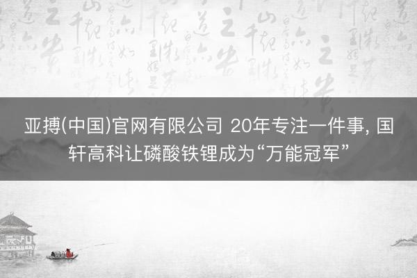 亚搏(中国)官网有限公司 20年专注一件事， 国轩高科让磷酸铁锂成为“万能冠军”