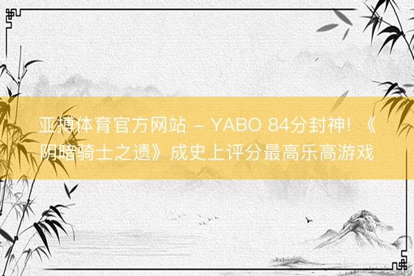 亚搏体育官方网站 - YABO 84分封神! 《阴暗骑士之遗》成史上评分最高乐高游戏