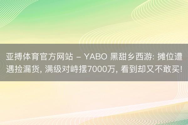 亚搏体育官方网站 - YABO 黑甜乡西游: 摊位遭遇捡漏货， 满级对峙摆7000万， 看到却又不敢买!