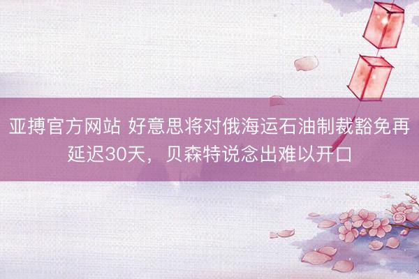 亚搏官方网站 好意思将对俄海运石油制裁豁免再延迟30天，贝森特说念出难以开口