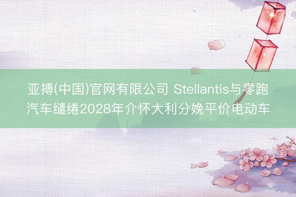 亚搏(中国)官网有限公司 Stellantis与零跑汽车缱绻2028年介怀大利分娩平价电动车